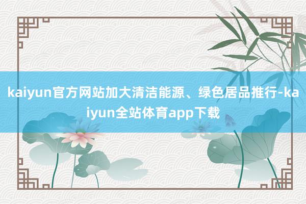 kaiyun官方网站加大清洁能源、绿色居品推行-kaiyun全站体育app下载