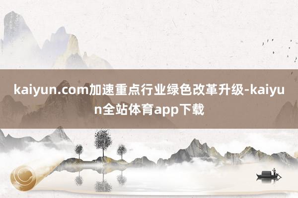 kaiyun.com加速重点行业绿色改革升级-kaiyun全站体育app下载