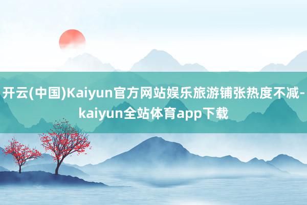 开云(中国)Kaiyun官方网站娱乐旅游铺张热度不减-kaiyun全站体育app下载