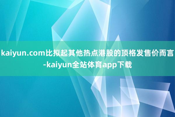 kaiyun.com比拟起其他热点港股的顶格发售价而言-kaiyun全站体育app下载