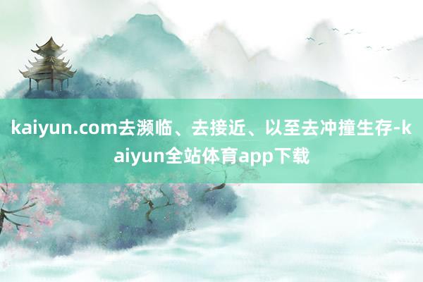 kaiyun.com去濒临、去接近、以至去冲撞生存-kaiyun全站体育app下载