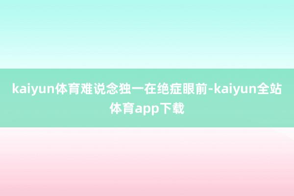 kaiyun体育难说念独一在绝症眼前-kaiyun全站体育app下载
