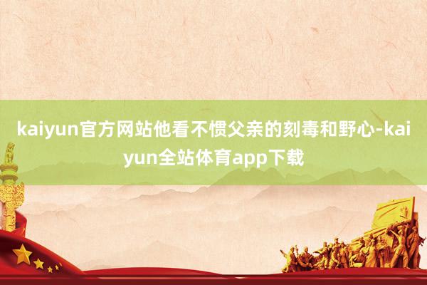 kaiyun官方网站他看不惯父亲的刻毒和野心-kaiyun全站体育app下载