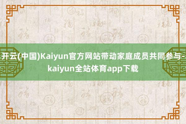 开云(中国)Kaiyun官方网站带动家庭成员共同参与-kaiyun全站体育app下载