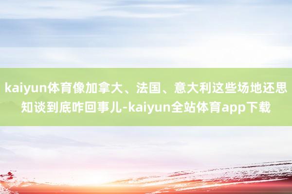 kaiyun体育像加拿大、法国、意大利这些场地还思知谈到底咋回事儿-kaiyun全站体育app下载