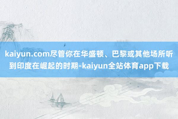 kaiyun.com尽管你在华盛顿、巴黎或其他场所听到印度在崛起的时期-kaiyun全站体育app下载