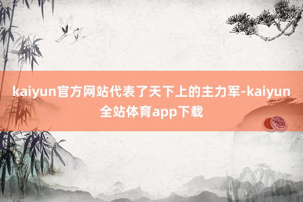 kaiyun官方网站代表了天下上的主力军-kaiyun全站体育app下载