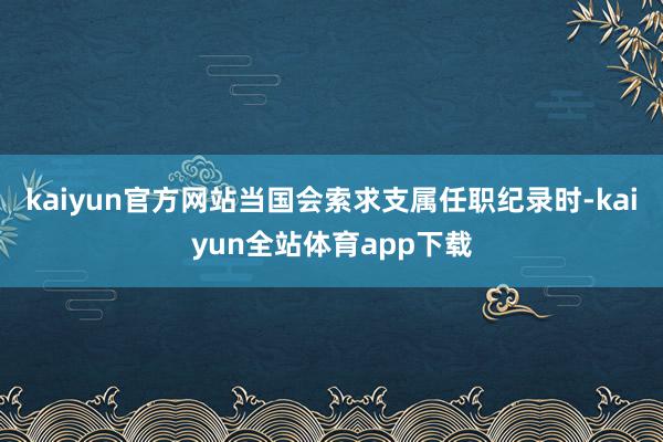 kaiyun官方网站当国会索求支属任职纪录时-kaiyun全站体育app下载