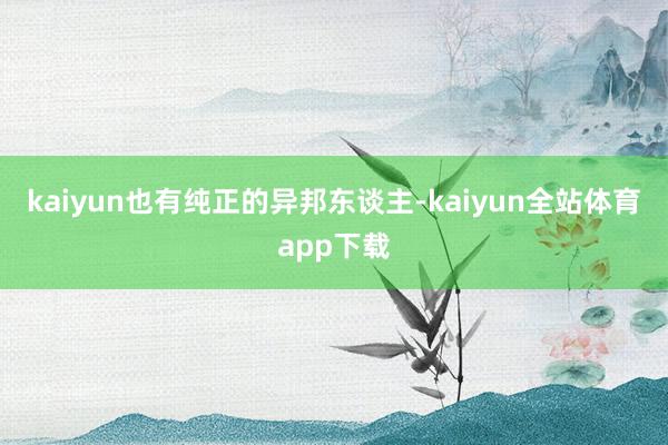 kaiyun也有纯正的异邦东谈主-kaiyun全站体育app下载