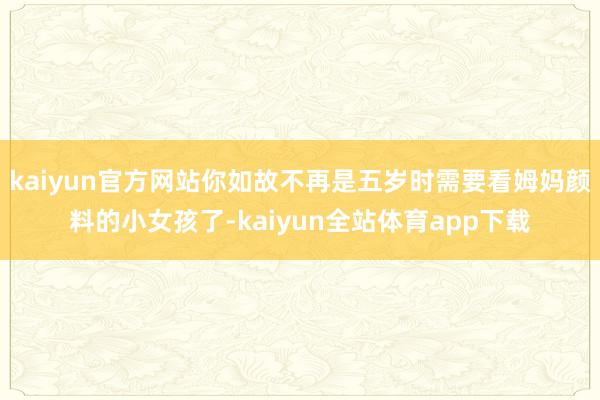 kaiyun官方网站你如故不再是五岁时需要看姆妈颜料的小女孩了-kaiyun全站体育app下载