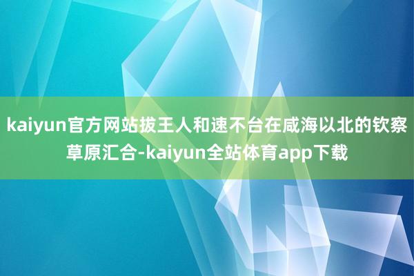 kaiyun官方网站拔王人和速不台在咸海以北的钦察草原汇合-kaiyun全站体育app下载