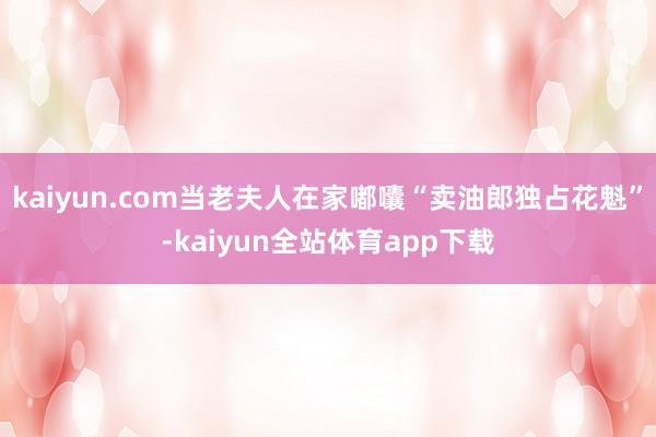 kaiyun.com当老夫人在家嘟囔“卖油郎独占花魁”-kaiyun全站体育app下载