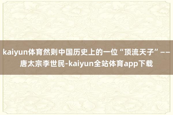 kaiyun体育然则中国历史上的一位“顶流天子”——唐太宗李世民-kaiyun全站体育app下载