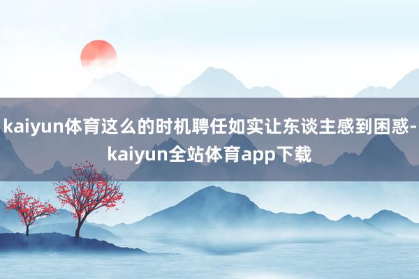 kaiyun体育这么的时机聘任如实让东谈主感到困惑-kaiyun全站体育app下载