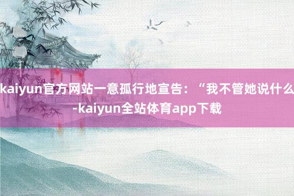 kaiyun官方网站一意孤行地宣告：“我不管她说什么-kaiyun全站体育app下载
