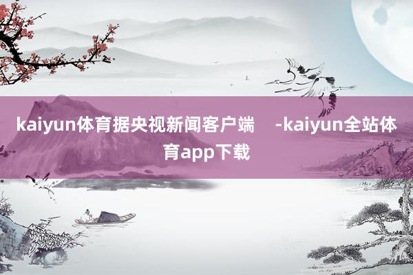 kaiyun体育据央视新闻客户端    -kaiyun全站体育app下载