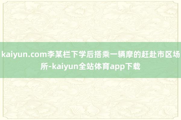kaiyun.com李某栏下学后搭乘一辆摩的赶赴市区场所-kaiyun全站体育app下载