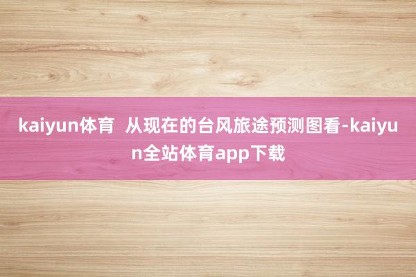 kaiyun体育  从现在的台风旅途预测图看-kaiyun全站体育app下载