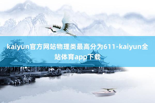 kaiyun官方网站物理类最高分为611-kaiyun全站体育app下载