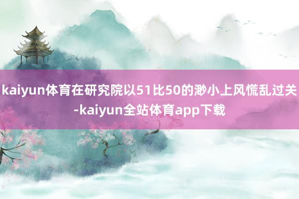 kaiyun体育在研究院以51比50的渺小上风慌乱过关-kaiyun全站体育app下载