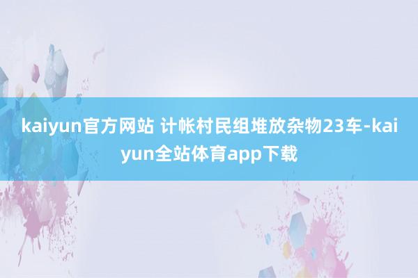kaiyun官方网站 计帐村民组堆放杂物23车-kaiyun全站体育app下载