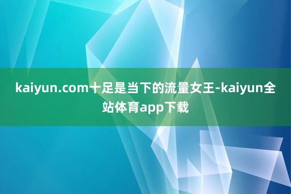 kaiyun.com十足是当下的流量女王-kaiyun全站体育app下载