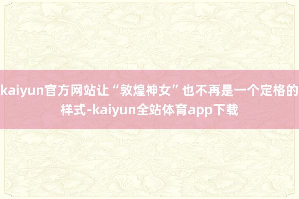 kaiyun官方网站让“敦煌神女”也不再是一个定格的样式-kaiyun全站体育app下载