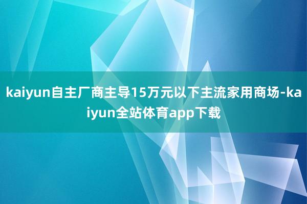 kaiyun自主厂商主导15万元以下主流家用商场-kaiyun全站体育app下载