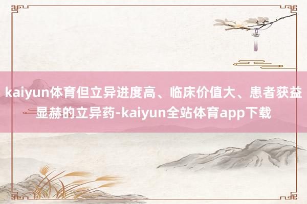 kaiyun体育但立异进度高、临床价值大、患者获益显赫的立异药-kaiyun全站体育app下载