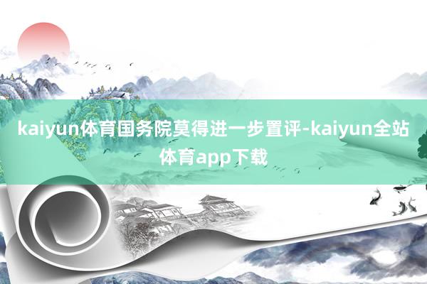 kaiyun体育国务院莫得进一步置评-kaiyun全站体育app下载