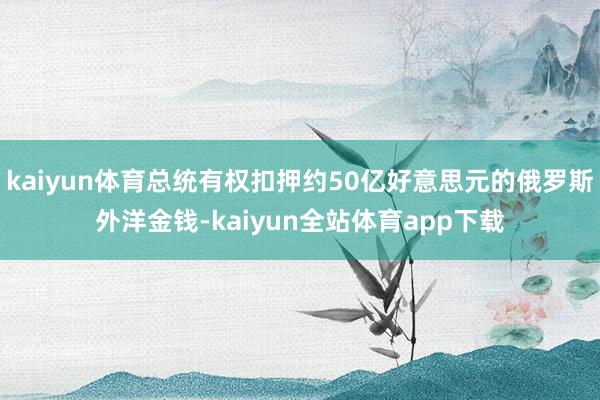 kaiyun体育总统有权扣押约50亿好意思元的俄罗斯外洋金钱-kaiyun全站体育app下载