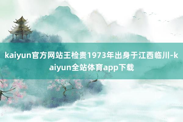 kaiyun官方网站王检贵1973年出身于江西临川-kaiyun全站体育app下载