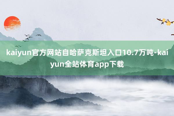 kaiyun官方网站自哈萨克斯坦入口10.7万吨-kaiyun全站体育app下载