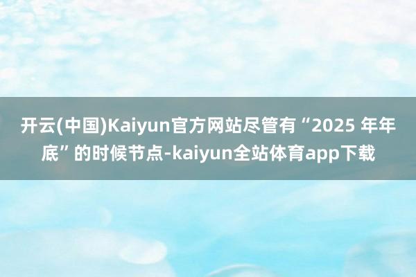 开云(中国)Kaiyun官方网站尽管有“2025 年年底”的时候节点-kaiyun全站体育app下载
