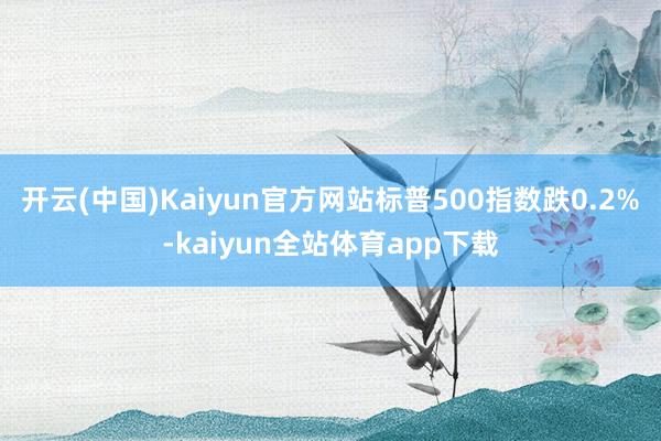 开云(中国)Kaiyun官方网站标普500指数跌0.2%-kaiyun全站体育app下载