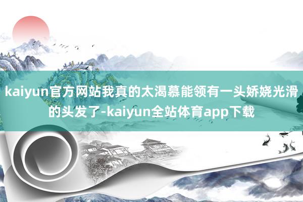 kaiyun官方网站我真的太渴慕能领有一头娇娆光滑的头发了-kaiyun全站体育app下载