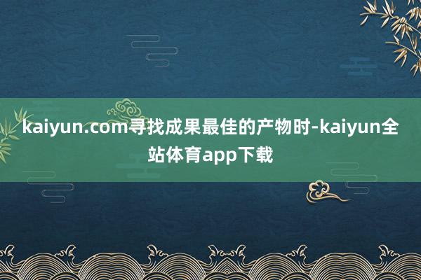 kaiyun.com寻找成果最佳的产物时-kaiyun全站体育app下载