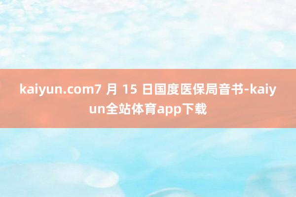 kaiyun.com7 月 15 日国度医保局音书-kaiyun全站体育app下载