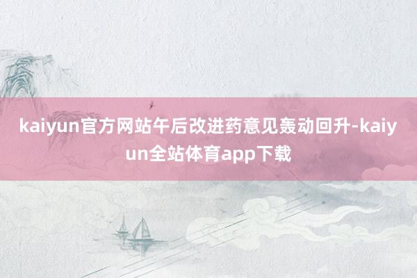 kaiyun官方网站午后改进药意见轰动回升-kaiyun全站体育app下载