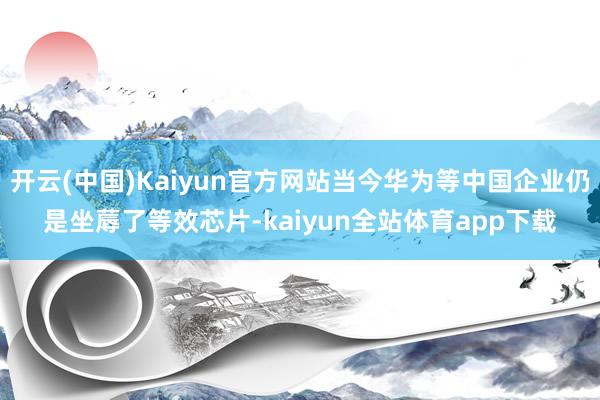 开云(中国)Kaiyun官方网站当今华为等中国企业仍是坐蓐了等效芯片-kaiyun全站体育app下载