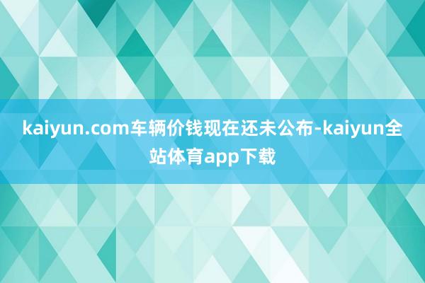 kaiyun.com车辆价钱现在还未公布-kaiyun全站体育app下载