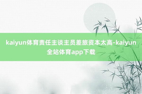 kaiyun体育责任主谈主员差旅资本太高-kaiyun全站体育app下载