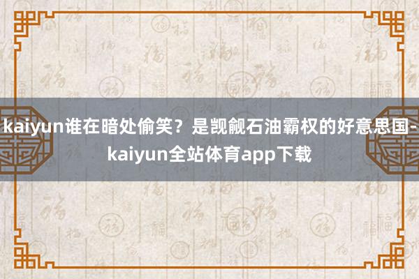 kaiyun谁在暗处偷笑？是觊觎石油霸权的好意思国-kaiyun全站体育app下载