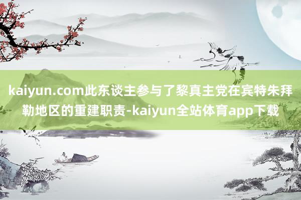 kaiyun.com此东谈主参与了黎真主党在宾特朱拜勒地区的重建职责-kaiyun全站体育app下载