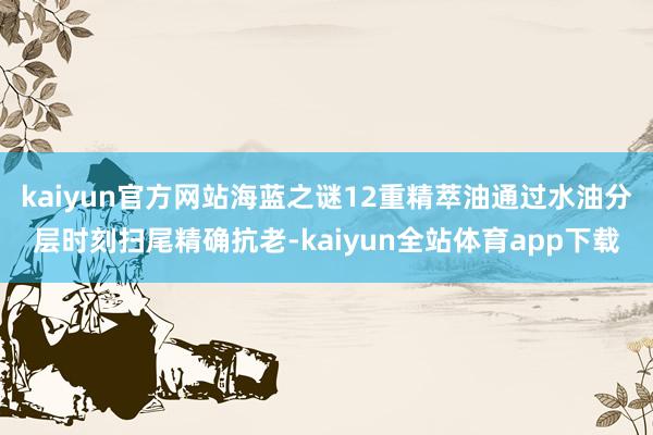 kaiyun官方网站海蓝之谜12重精萃油通过水油分层时刻扫尾精确抗老-kaiyun全站体育app下载