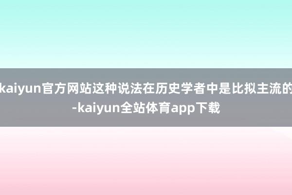 kaiyun官方网站这种说法在历史学者中是比拟主流的-kaiyun全站体育app下载
