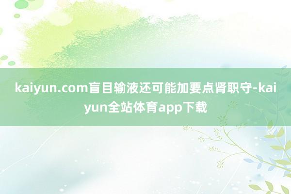 kaiyun.com盲目输液还可能加要点肾职守-kaiyun全站体育app下载