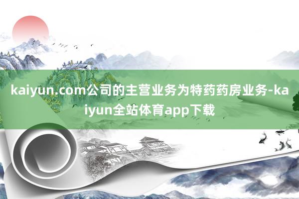 kaiyun.com公司的主营业务为特药药房业务-kaiyun全站体育app下载