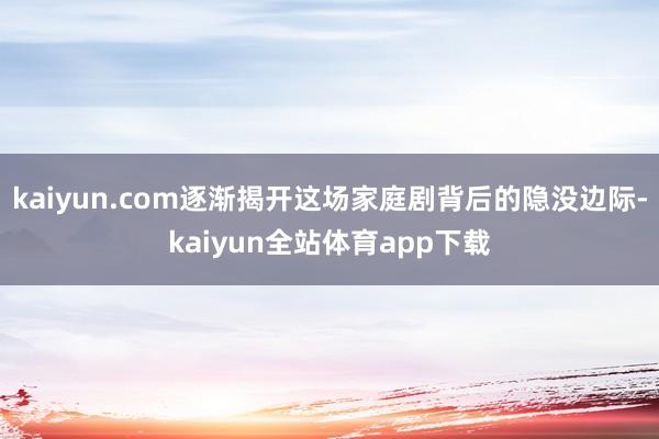 kaiyun.com逐渐揭开这场家庭剧背后的隐没边际-kaiyun全站体育app下载