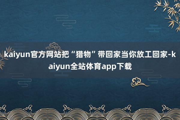 kaiyun官方网站把“猎物”带回家当你放工回家-kaiyun全站体育app下载